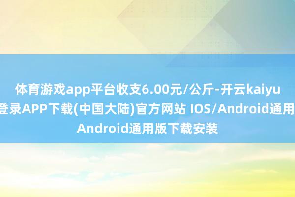 体育游戏app平台收支6.00元/公斤-开云kaiyun登录入口登录APP下载(中国大陆)官方网站 IOS/Android通用版下载安装