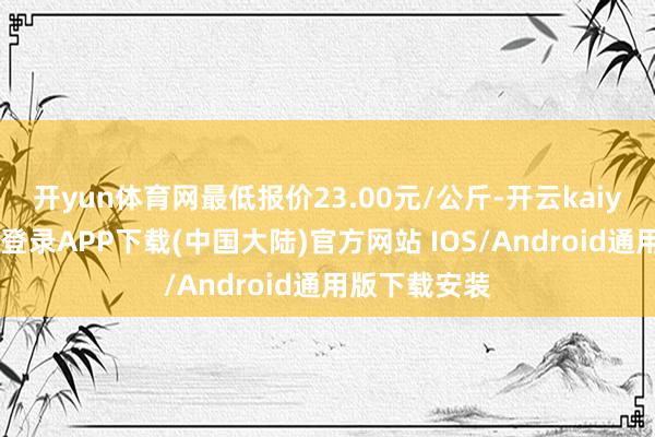 开yun体育网最低报价23.00元/公斤-开云kaiyun登录入口登录APP下载(中国大陆)官方网站 IOS/Android通用版下载安装