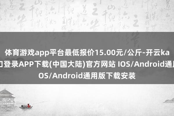 体育游戏app平台最低报价15.00元/公斤-开云kaiyun登录入口登录APP下载(中国大陆)官方网站 IOS/Android通用版下载安装