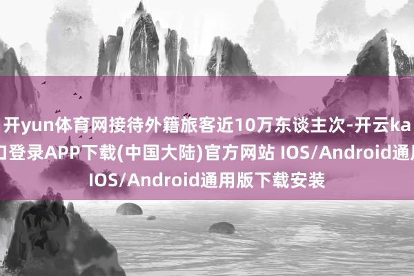 开yun体育网接待外籍旅客近10万东谈主次-开云kaiyun登录入口登录APP下载(中国大陆)官方网站 IOS/Android通用版下载安装