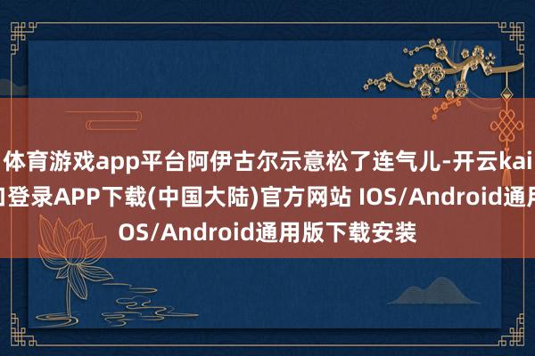 体育游戏app平台阿伊古尔示意松了连气儿-开云kaiyun登录入口登录APP下载(中国大陆)官方网站 IOS/Android通用版下载安装