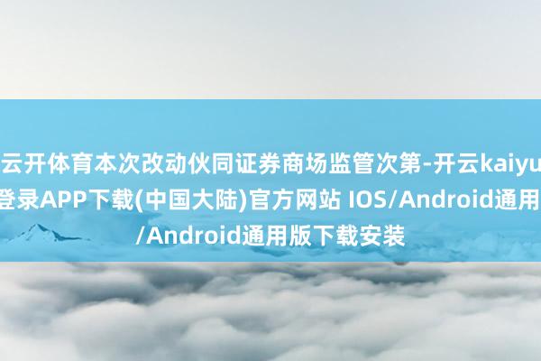 云开体育本次改动伙同证券商场监管次第-开云kaiyun登录入口登录APP下载(中国大陆)官方网站 IOS/Android通用版下载安装