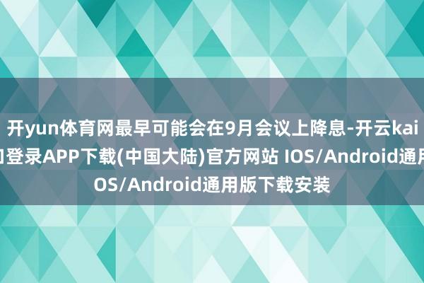 开yun体育网最早可能会在9月会议上降息-开云kaiyun登录入口登录APP下载(中国大陆)官方网站 IOS/Android通用版下载安装