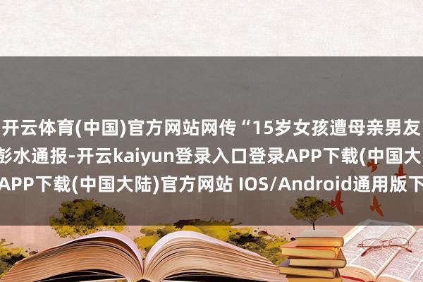 开云体育(中国)官方网站网传“15岁女孩遭母亲男友砍伤十多处”，重庆彭水通报-开云kaiyun登录入口登录APP下载(中国大陆)官方网站 IOS/Android通用版下载安装