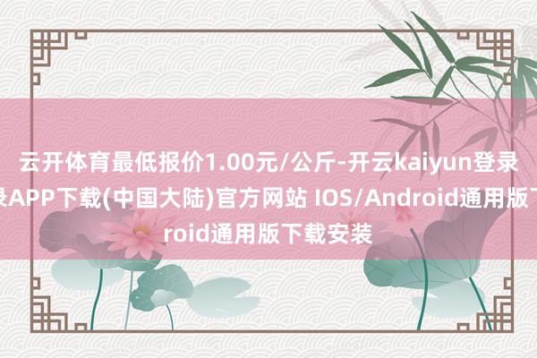 云开体育最低报价1.00元/公斤-开云kaiyun登录入口登录APP下载(中国大陆)官方网站 IOS/Android通用版下载安装